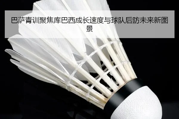 巴萨青训聚焦库巴西成长速度与球队后防未来新图景