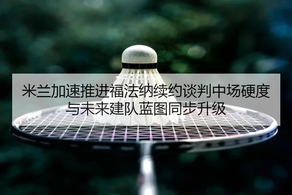 米兰加速推进福法纳续约谈判中场硬度与未来建队蓝图同步升级