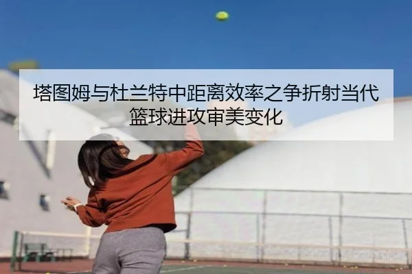 塔图姆与杜兰特中距离效率之争折射当代篮球进攻审美变化